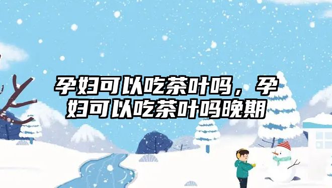 孕妇可以吃茶叶吗，孕妇可以吃茶叶吗晚期