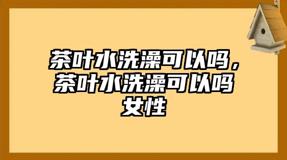 茶叶水洗澡可以吗，茶叶水洗澡可以吗女性