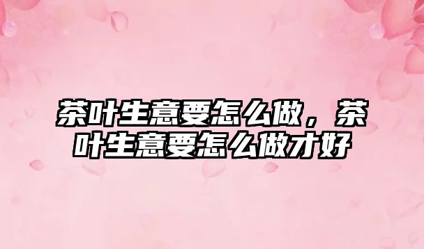 茶叶生意要怎么做，茶叶生意要怎么做才好