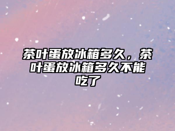 茶叶蛋放冰箱多久，茶叶蛋放冰箱多久不能吃了